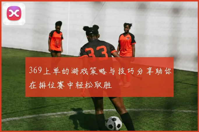 369上单的游戏策略与技巧分享助你在排位赛中轻松取胜