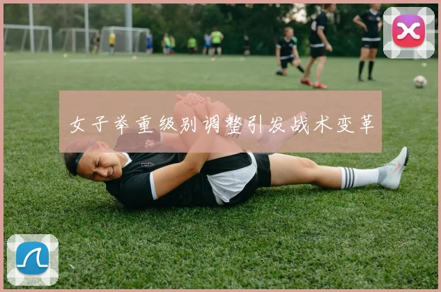 女子举重级别调整引发战术变革