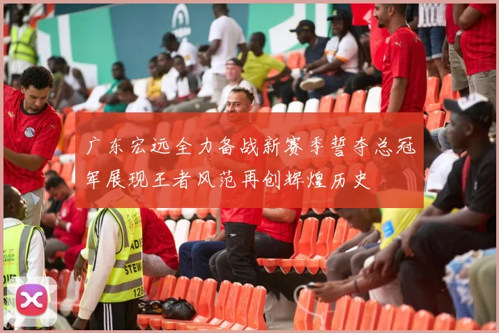 广东宏远全力备战新赛季誓夺总冠军展现王者风范再创辉煌历史