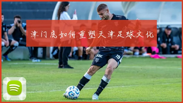 津门虎如何重塑天津足球文化