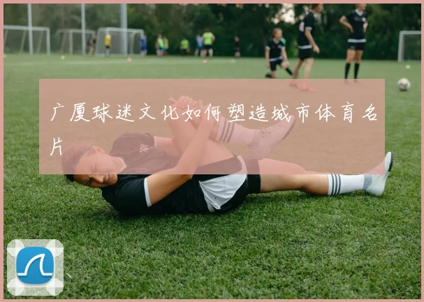 广厦球迷文化如何塑造城市体育名片