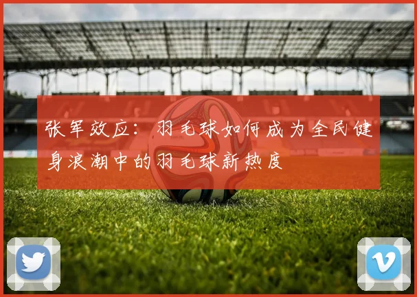 张军效应：羽毛球如何成为全民健身浪潮中的羽毛球新热度