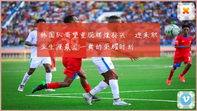 韩国队渴望重现辉煌孙兴慜迎来职业生涯最后一舞的荣耀时刻
