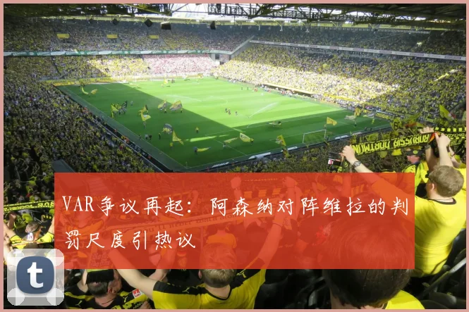 VAR争议再起：阿森纳对阵维拉的判罚尺度引热议