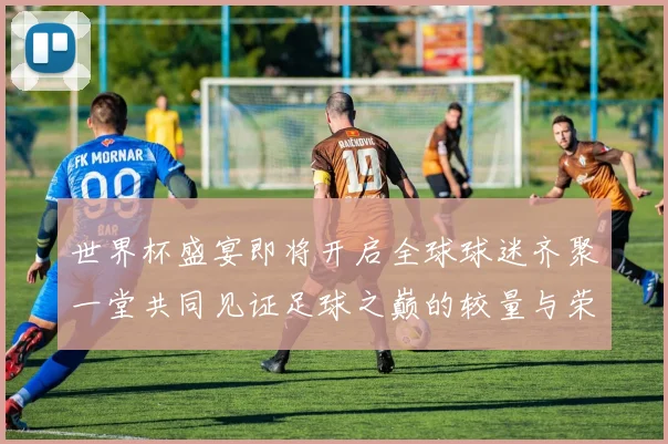 世界杯盛宴即将开启全球球迷齐聚一堂共同见证足球之巅的较量与荣耀